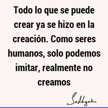 Todo lo que se puede crear ya se hizo en la creación. Como seres humanos, solo podemos imitar, realmente no