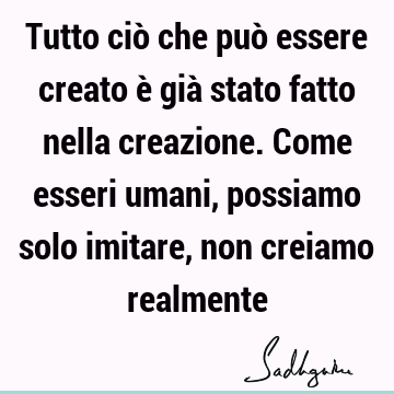 Tutto ciò che può essere creato è già stato fatto nella creazione. Come esseri umani, possiamo solo imitare, non creiamo