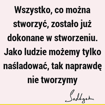 Wszystko, co można stworzyć, zostało już dokonane w stworzeniu. Jako ludzie możemy tylko naśladować, tak naprawdę nie