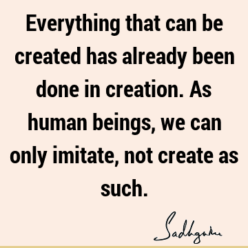 Everything that can be created has already been done in creation. As human beings, we can only imitate, not create as