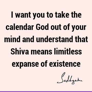 I want you to take the calendar God out of your mind and understand that Shiva means limitless expanse of