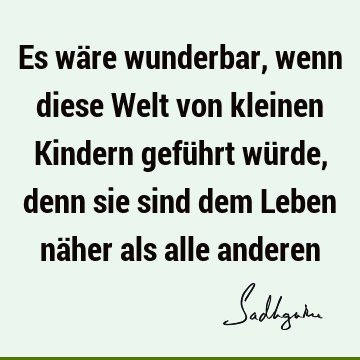 Es wäre wunderbar, wenn diese Welt von kleinen Kindern geführt würde, denn sie sind dem Leben näher als alle