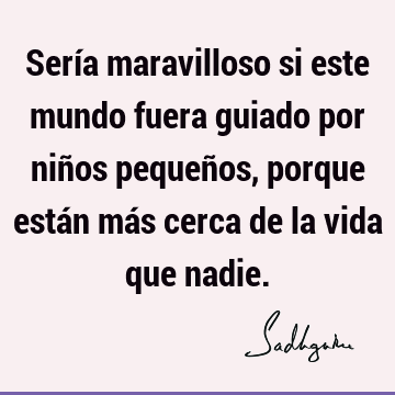 Sería maravilloso si este mundo fuera guiado por niños pequeños, porque están más cerca de la vida que