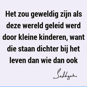 Het zou geweldig zijn als deze wereld geleid werd door kleine kinderen, want die staan dichter bij het leven dan wie dan