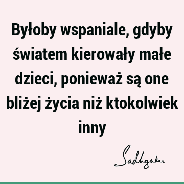 Byłoby wspaniale, gdyby światem kierowały małe dzieci, ponieważ są one bliżej życia niż ktokolwiek