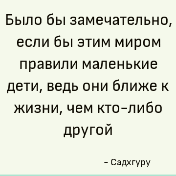 Было бы замечательно, если бы этим миром правили маленькие дети, ведь они ближе к жизни, чем кто-либо другой