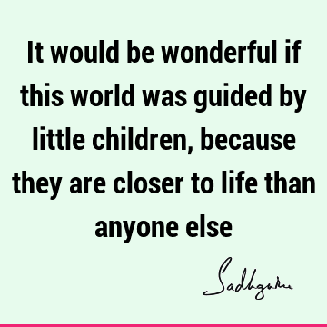 It would be wonderful if this world was guided by little children, because they are closer to life than anyone