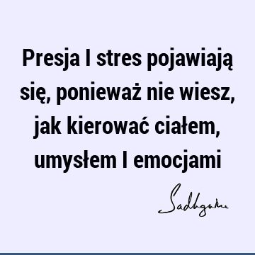 Presja i stres pojawiają się, ponieważ nie wiesz, jak kierować ciałem, umysłem i