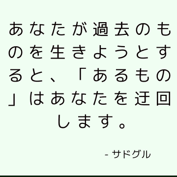 あなたが過去のものを生きようとすると、「あるもの」はあなたを迂回します。