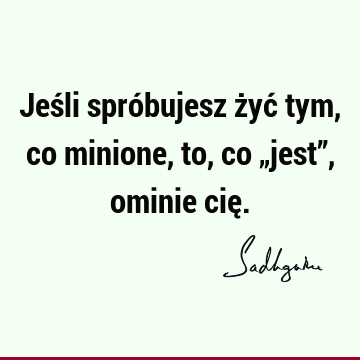 Jeśli spróbujesz żyć tym, co minione, to, co „jest”, ominie cię