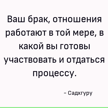 Ваш брак, отношения работают в той мере, в какой вы готовы участвовать и отдаться процессу