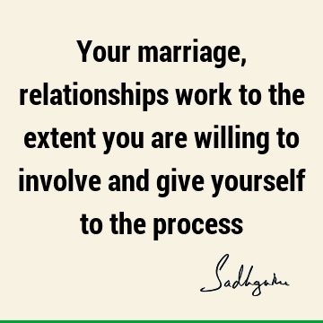 Your marriage, relationships work to the extent you are willing to involve and give yourself to the