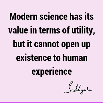 Modern science has its value in terms of utility, but it cannot open up existence to human