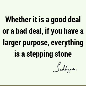 Whether it is a good deal or a bad deal, if you have a larger purpose, everything is a stepping