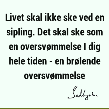 Livet skal ikke ske ved en sipling. Det skal ske som en oversvømmelse i dig hele tiden - en brølende oversvø