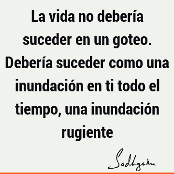 La vida no debería suceder en un goteo. Debería suceder como una inundación en ti todo el tiempo, una inundación