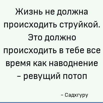 Жизнь не должна происходить струйкой. Это должно происходить в тебе все время как наводнение - ревущий потоп