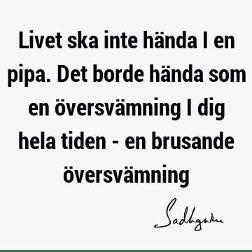 Livet ska inte hända i en pipa. Det borde hända som en översvämning i dig hela tiden - en brusande översvä