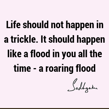 Life should not happen in a trickle. It should happen like a flood in you all the time - a roaring
