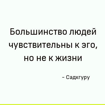 Большинство людей чувствительны к эго, но не к жизни