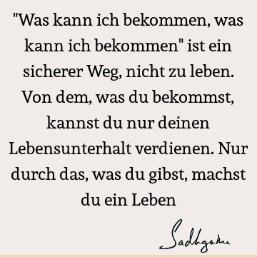 "Was kann ich bekommen, was kann ich bekommen" ist ein sicherer Weg, nicht zu leben. Von dem, was du bekommst, kannst du nur deinen Lebensunterhalt verdienen. N