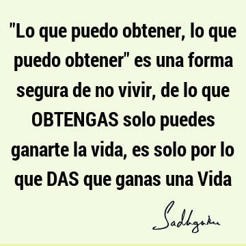 "Lo que puedo obtener, lo que puedo obtener" es una forma segura de no vivir, de lo que OBTENGAS solo puedes ganarte la vida, es solo por lo que DAS que ganas