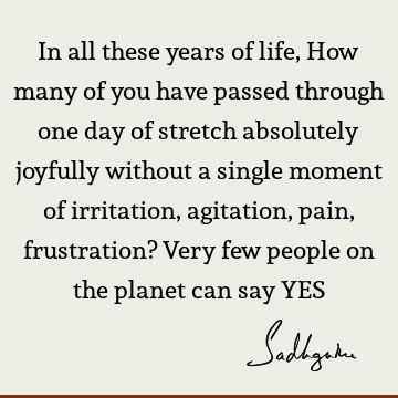 In all these years of life, How many of you have passed through one day of stretch absolutely joyfully without a single moment of irritation, agitation, pain,