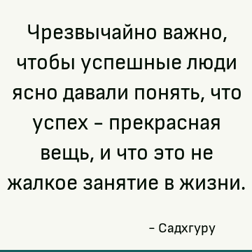 Чрезвычайно важно, чтобы успешные люди ясно давали понять, что успех - прекрасная вещь, и что это не жалкое занятие в жизни