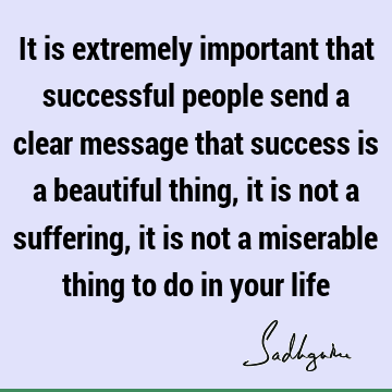 It is extremely important that successful people send a clear message that success is a beautiful thing, it is not a suffering, it is not a miserable thing to