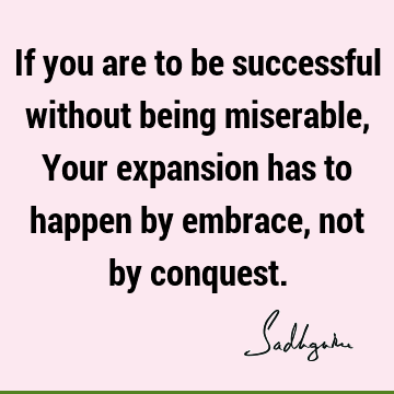 If you are to be successful without being miserable, Your expansion has to happen by embrace, not by