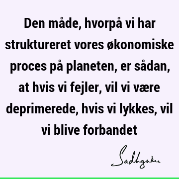 Den måde, hvorpå vi har struktureret vores økonomiske proces på planeten, er sådan, at hvis vi fejler, vil vi være deprimerede, hvis vi lykkes, vil vi blive