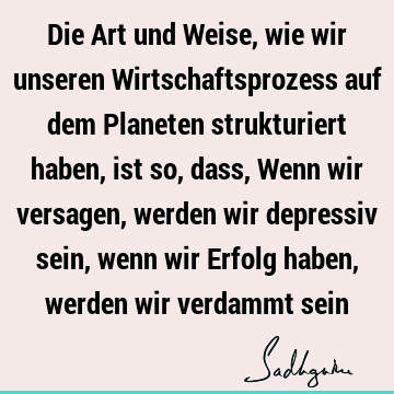 Die Art und Weise, wie wir unseren Wirtschaftsprozess auf dem Planeten strukturiert haben, ist so, dass, Wenn wir versagen, werden wir depressiv sein, wenn wir