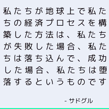 私たちが地球上で私たちの経済プロセスを構築した方法は、私たちが失敗した場合、私たちは落ち込んで、成功した場合、私たちは堕落するというものです