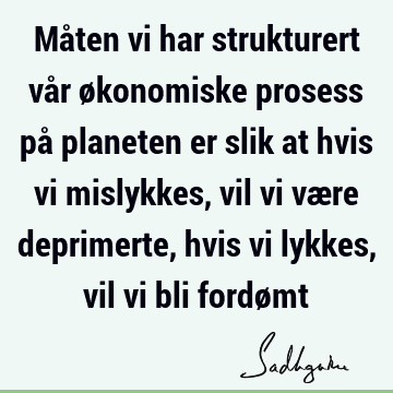 Måten vi har strukturert vår økonomiske prosess på planeten er slik at hvis vi mislykkes, vil vi være deprimerte, hvis vi lykkes, vil vi bli fordø