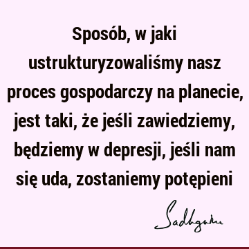 Sposób, w jaki ustrukturyzowaliśmy nasz proces gospodarczy na planecie, jest taki, że jeśli zawiedziemy, będziemy w depresji, jeśli nam się uda, zostaniemy potę