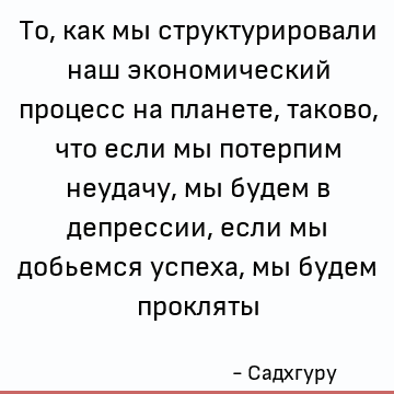 То, как мы структурировали наш экономический процесс на планете, таково, что если мы потерпим неудачу, мы будем в депрессии, если мы добьемся успеха, мы будем п