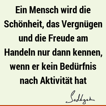 Ein Mensch wird die Schönheit, das Vergnügen und die Freude am Handeln nur dann kennen, wenn er kein Bedürfnis nach Aktivität