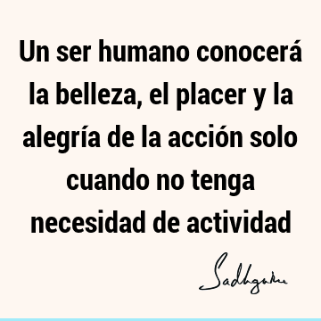 Un ser humano conocerá la belleza, el placer y la alegría de la acción solo cuando no tenga necesidad de