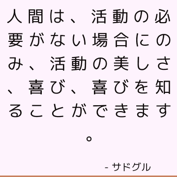 人間は、活動の必要がない場合にのみ、活動の美しさ、喜び、喜びを知ることができます。