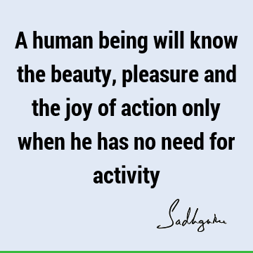 A human being will know the beauty, pleasure and the joy of action only  when he has no need for
