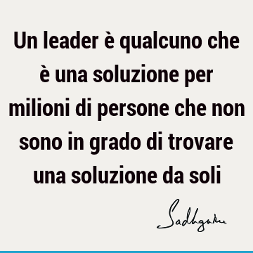 Un leader è qualcuno che è una soluzione per milioni di persone che non sono in grado di trovare una soluzione da