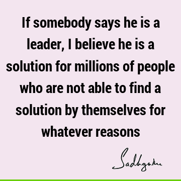 If somebody says he is a leader, I believe he is a solution for millions of people who are not able to find a solution by themselves for whatever
