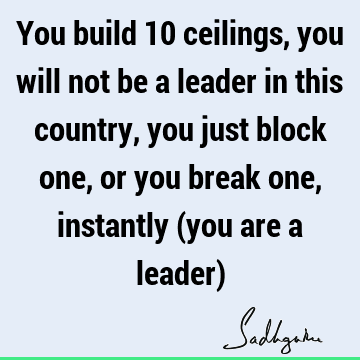You build 10 ceilings, you will not be a leader in this country, you just block one, or you break one, instantly (you are a leader)