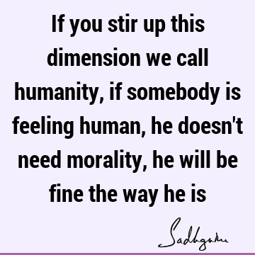 If you stir up this dimension we call humanity, if somebody is feeling human, he doesn