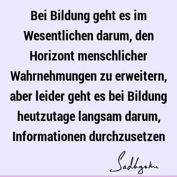 Bei Bildung geht es im Wesentlichen darum, den Horizont menschlicher Wahrnehmungen zu erweitern, aber leider geht es bei Bildung heutzutage langsam darum, I