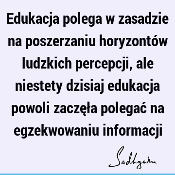 Edukacja polega w zasadzie na poszerzaniu horyzontów ludzkich percepcji, ale niestety dzisiaj edukacja powoli zaczęła polegać na egzekwowaniu