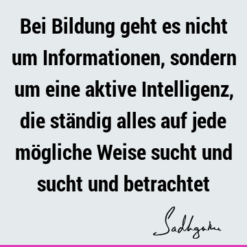 Bei Bildung geht es nicht um Informationen, sondern um eine aktive Intelligenz, die ständig alles auf jede mögliche Weise sucht und sucht und