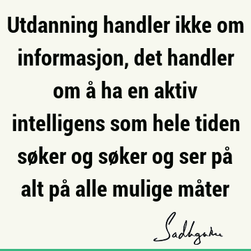 Utdanning handler ikke om informasjon, det handler om å ha en aktiv intelligens som hele tiden søker og søker og ser på alt på alle mulige må