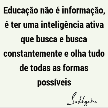 Educação não é informação, é ter uma inteligência ativa que busca e busca constantemente e olha tudo de todas as formas possí