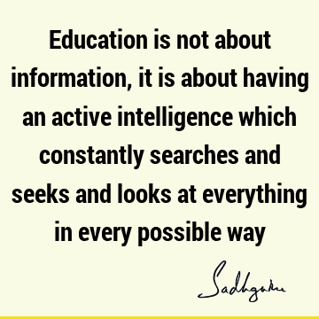 Education is not about information, it is about having an active intelligence which constantly searches and seeks and looks at everything in every possible